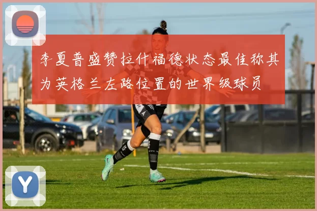 李夏普盛赞拉什福德状态最佳称其为英格兰左路位置的世界级球员