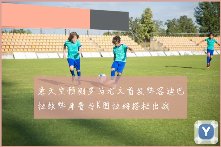 意天空预测罗马尤文首发阵容迪巴拉缺阵库普与K图拉姆搭档出战