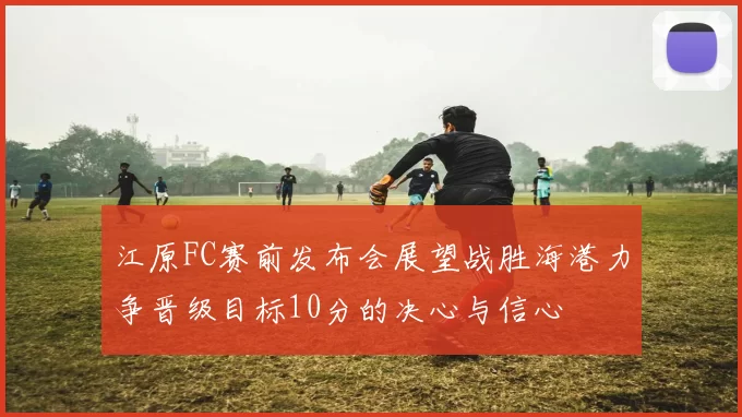江原FC赛前发布会展望战胜海港力争晋级目标10分的决心与信心
