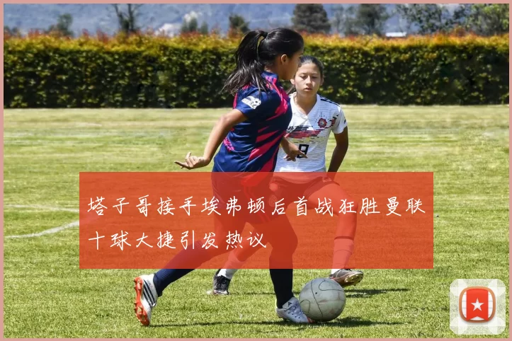 塔子哥接手埃弗顿后首战狂胜曼联十球大捷引发热议