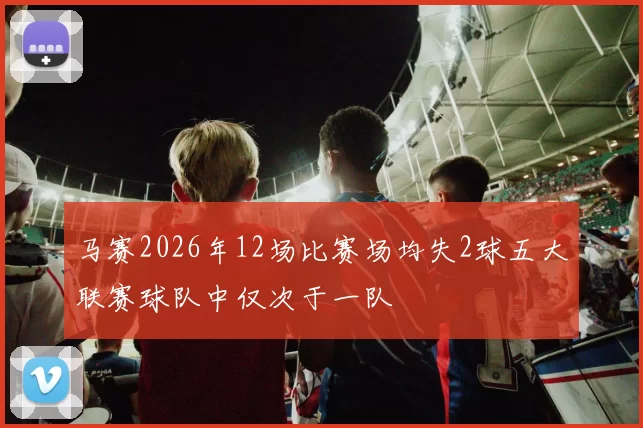 马赛2026年12场比赛场均失2球五大联赛球队中仅次于一队