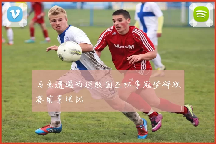 马竞遭遇两连败国王杯争冠梦碎联赛前景堪忧