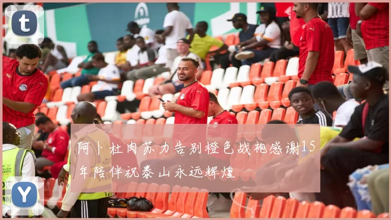 阿卜杜肉苏力告别橙色战袍感谢15年陪伴祝泰山永远辉煌