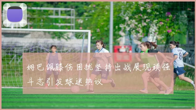 姆巴佩膝伤困扰坚持出战展现顽强斗志引发球迷热议