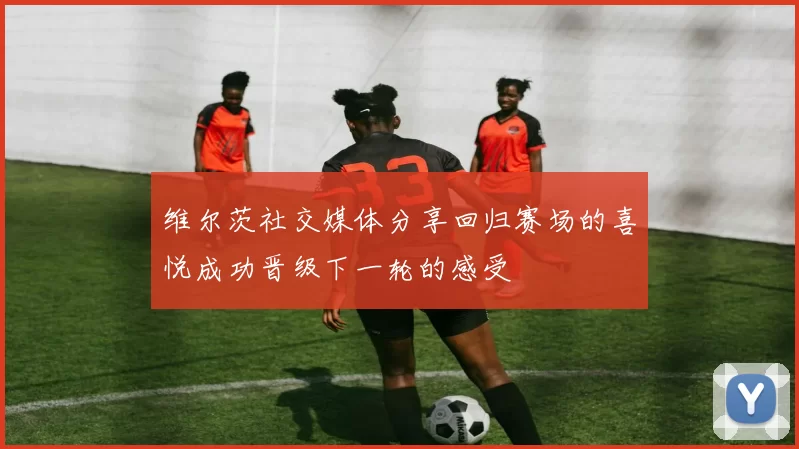 维尔茨社交媒体分享回归赛场的喜悦成功晋级下一轮的感受