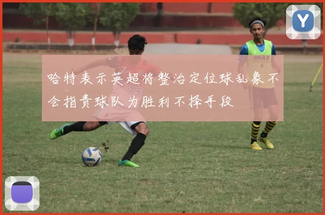 哈特表示英超将整治定位球乱象不会指责球队为胜利不择手段