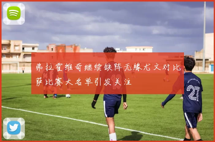 弗拉霍维奇继续缺阵无缘尤文对比萨比赛大名单引发关注