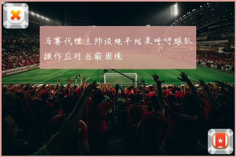 马赛代理主帅谈绝平结果呼吁球队振作应对当前困境