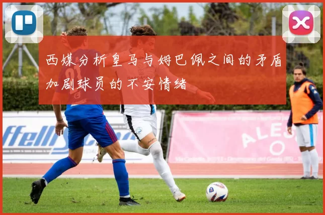 西媒分析皇马与姆巴佩之间的矛盾加剧球员的不安情绪
