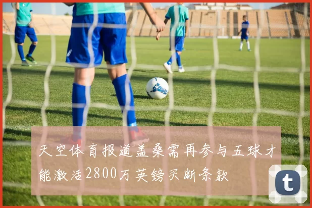天空体育报道盖桑需再参与五球才能激活2800万英镑买断条款