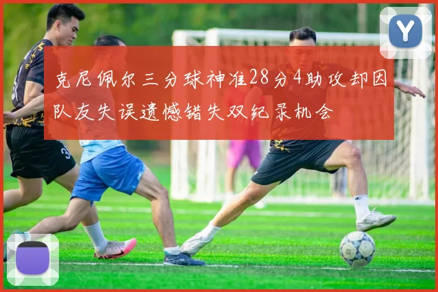 克尼佩尔三分球神准28分4助攻却因队友失误遗憾错失双纪录机会