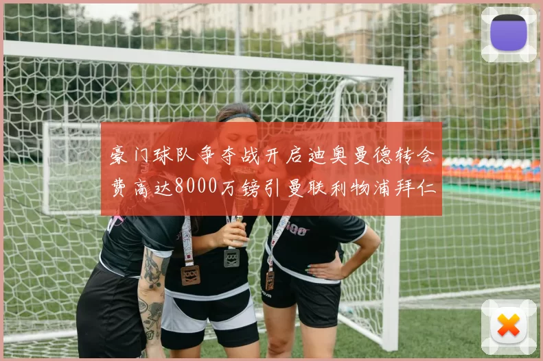 豪门球队争夺战开启迪奥曼德转会费高达8000万镑引曼联利物浦拜仁关注