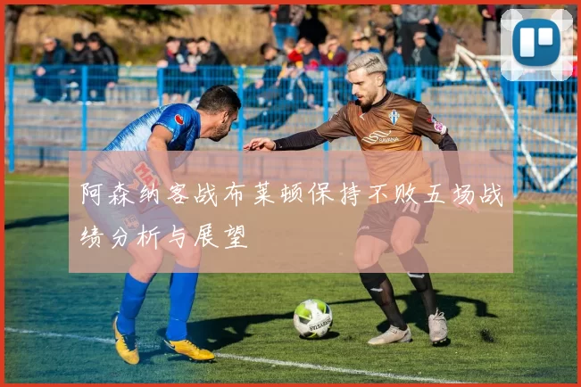 阿森纳客战布莱顿保持不败五场战绩分析与展望