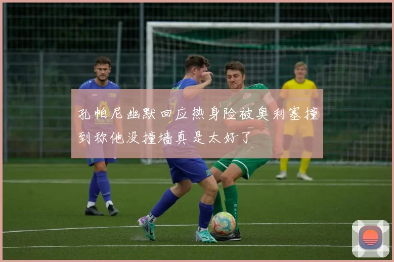 孔帕尼幽默回应热身险被奥利塞撞到称他没撞墙真是太好了
