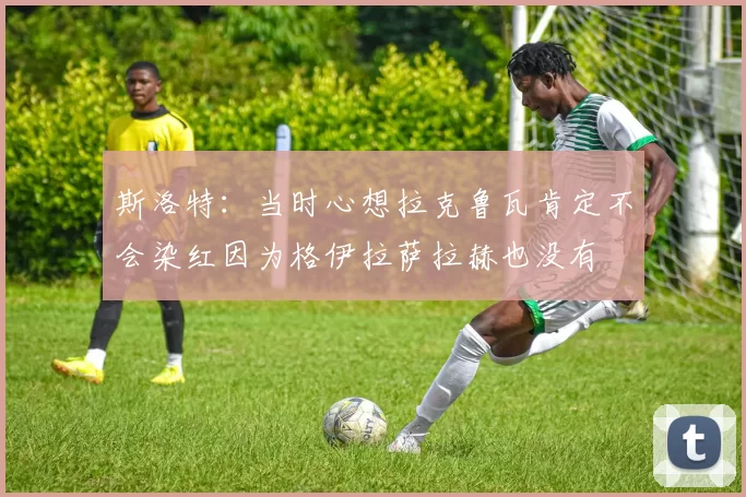斯洛特：当时心想拉克鲁瓦肯定不会染红因为格伊拉萨拉赫也没有