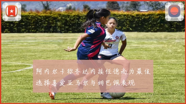 阿内尔卡称齐达内接任德尚为最佳选择喜爱亚马尔与姆巴佩表现