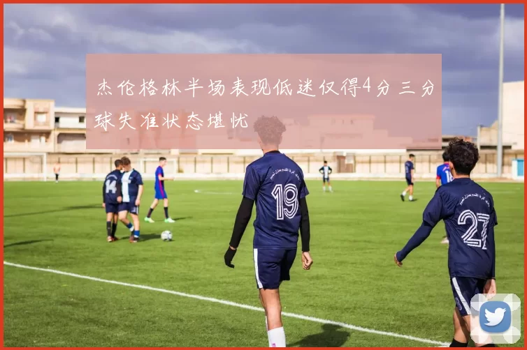 杰伦格林半场表现低迷仅得4分三分球失准状态堪忧