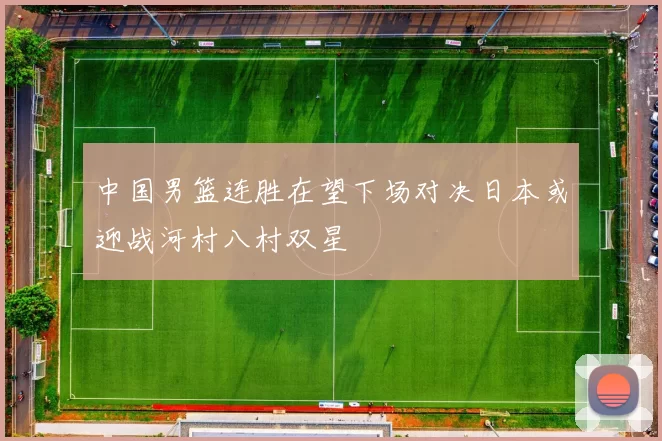 中国男篮连胜在望下场对决日本或迎战河村八村双星